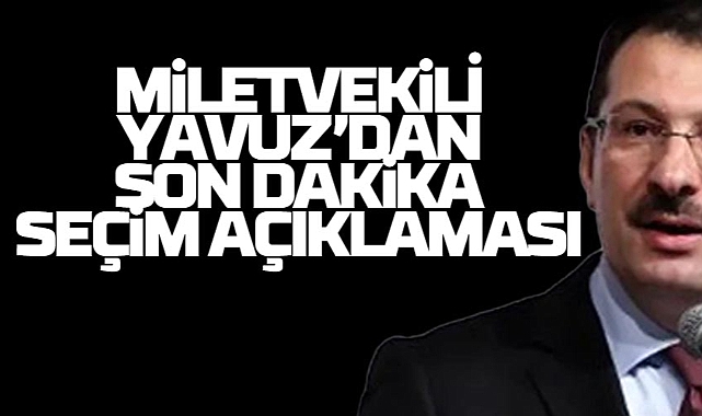 Milletvekili Yavuz'dan Son Dakika Seçim Açıklaması